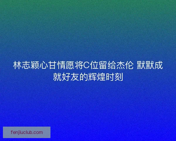 林志颖心甘情愿将C位留给杰伦 默默成就好友的辉煌时刻