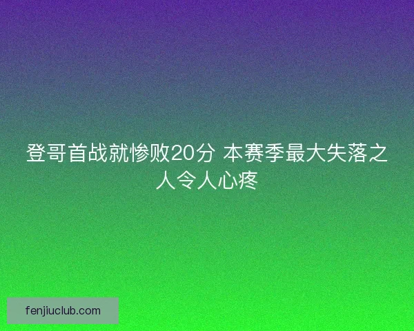登哥首战就惨败20分 本赛季最大失落之人令人心疼