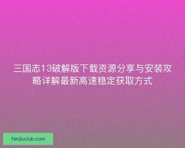 三国志13破解版下载资源分享与安装攻略详解最新高速稳定获取方式