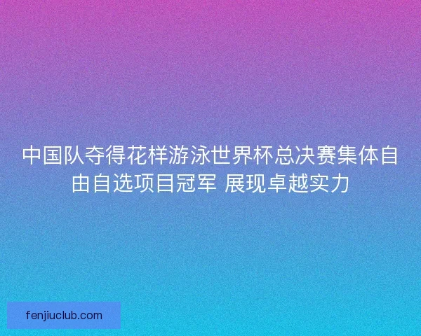 中国队夺得花样游泳世界杯总决赛集体自由自选项目冠军 展现卓越实力
