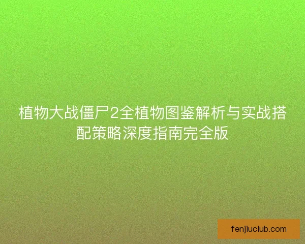 植物大战僵尸2全植物图鉴解析与实战搭配策略深度指南完全版