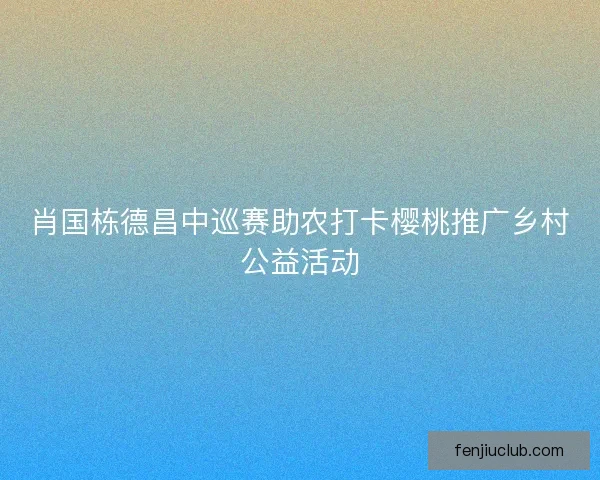 肖国栋德昌中巡赛助农打卡樱桃推广乡村公益活动