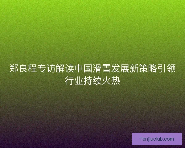 郑良程专访解读中国滑雪发展新策略引领行业持续火热