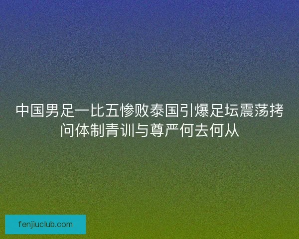 中国男足一比五惨败泰国引爆足坛震荡拷问体制青训与尊严何去何从