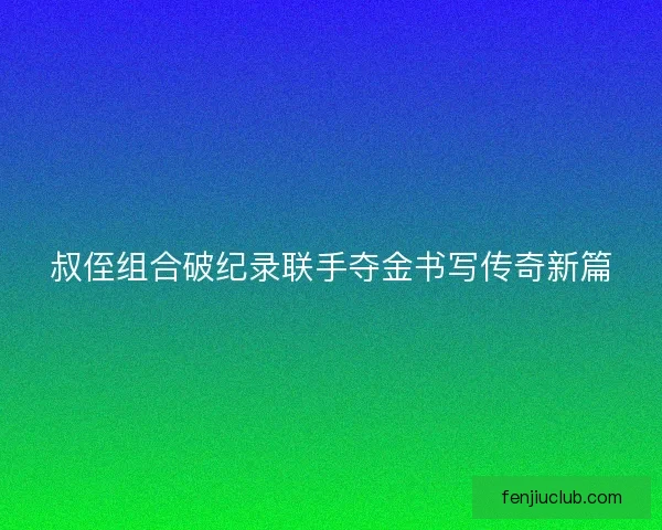 叔侄组合破纪录联手夺金书写传奇新篇