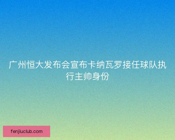 广州恒大发布会宣布卡纳瓦罗接任球队执行主帅身份