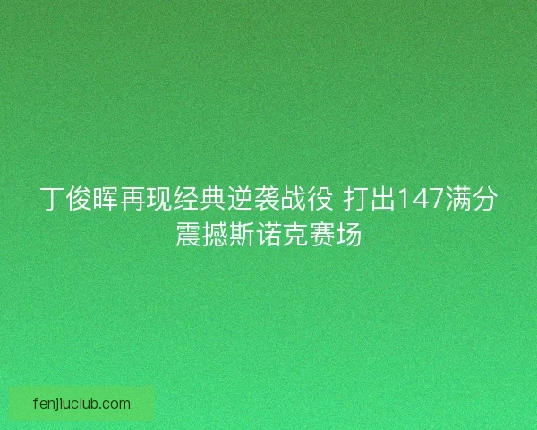 丁俊晖再现经典逆袭战役 打出147满分震撼斯诺克赛场