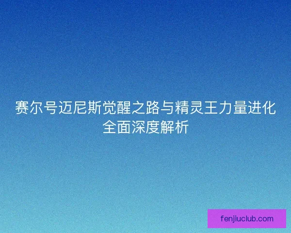 赛尔号迈尼斯觉醒之路与精灵王力量进化全面深度解析