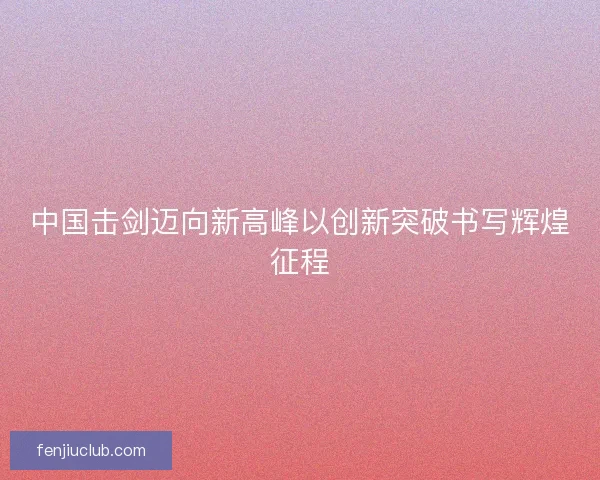 中国击剑迈向新高峰以创新突破书写辉煌征程 中国击剑迈向新高峰以创新突破书写辉煌征程