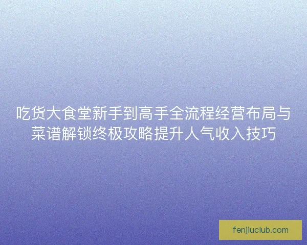 吃货大食堂新手到高手全流程经营布局与菜谱解锁终极攻略提升人气收入技巧