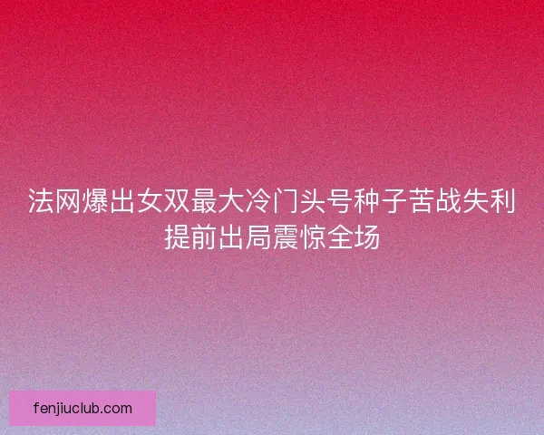 法网爆出女双最大冷门头号种子苦战失利提前出局震惊全场 法网爆出女双最大冷门头号种子苦战失利提前出局震惊全场