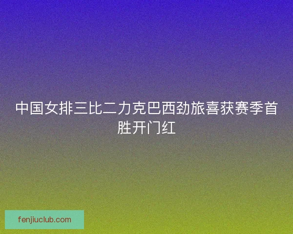 中国女排三比二力克巴西劲旅喜获赛季首胜开门红