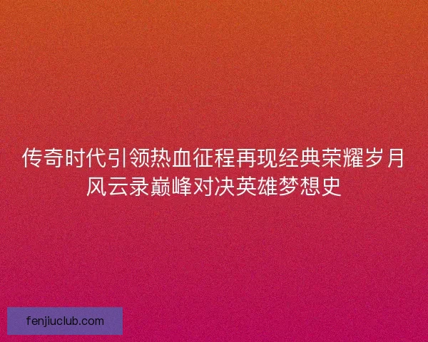 传奇时代引领热血征程再现经典荣耀岁月风云录巅峰对决英雄梦想史