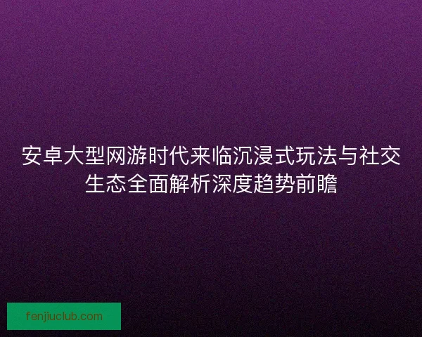 安卓大型网游时代来临沉浸式玩法与社交生态全面解析深度趋势前瞻 安卓大型网游时代来临沉浸式玩法与社交生态全面解析深度趋势前瞻