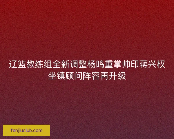 辽篮教练组全新调整杨鸣重掌帅印蒋兴权坐镇顾问阵容再升级