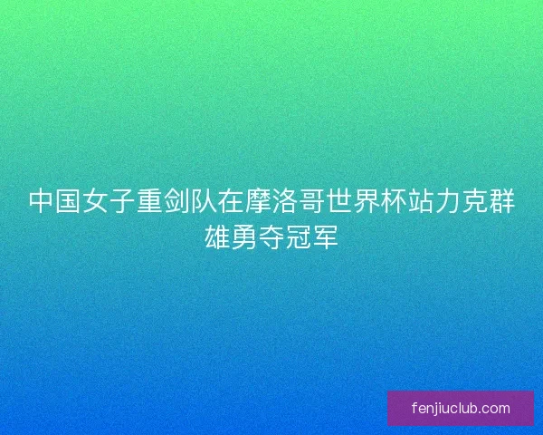 中国女子重剑队在摩洛哥世界杯站力克群雄勇夺冠军