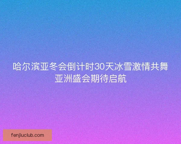 哈尔滨亚冬会倒计时30天冰雪激情共舞亚洲盛会期待启航