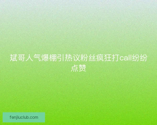 斌哥人气爆棚引热议粉丝疯狂打call纷纷点赞
