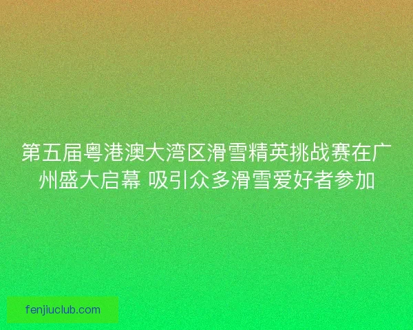 第五届粤港澳大湾区滑雪精英挑战赛在广州盛大启幕 吸引众多滑雪爱好者参加