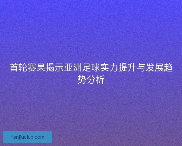 首轮赛果揭示亚洲足球实力提升与发展趋势分析 首轮赛果揭示亚洲足球实力提升与发展趋势分析